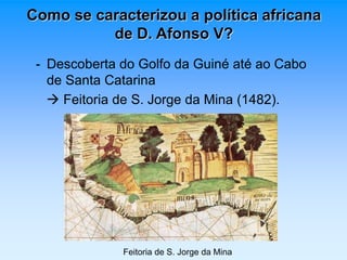 Como se caracterizou a política africana 
de D. Afonso V? 
- Descoberta do Golfo da Guiné até ao Cabo 
de Santa Catarina 
 Feitoria de S. Jorge da Mina (1482). 
Feitoria de S. Jorge da Mina 
 
