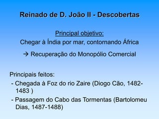 Reinado de D. João II - Descobertas 
Principal objetivo: 
Chegar à Índia por mar, contornando África 
 Recuperação do Monopólio Comercial 
Principais feitos: 
- Chegada à Foz do rio Zaire (Diogo Cão, 1482- 
1483 ) 
- Passagem do Cabo das Tormentas (Bartolomeu 
Dias, 1487-1488) 
 