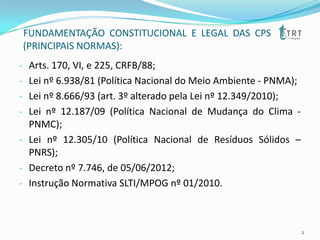 FUNDAMENTAÇÃO CONSTITUCIONAL E LEGAL DAS CPS
(PRINCIPAIS NORMAS):
- Arts. 170, VI, e 225, CRFB/88;
- Lei nº 6.938/81 (Política Nacional do Meio Ambiente - PNMA);
- Lei nº 8.666/93 (art. 3º alterado pela Lei nº 12.349/2010);
- Lei nº 12.187/09 (Política Nacional de Mudança do Clima -
PNMC);
- Lei nº 12.305/10 (Política Nacional de Resíduos Sólidos –
PNRS);
- Decreto nº 7.746, de 05/06/2012;
- Instrução Normativa SLTI/MPOG nº 01/2010.
2
 