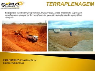 EXPLOBARROS Construções e
Empreendimentos
Realizamos o conjunto de operações de escavação, carga, transporte, deposição,
espalhamento, compactação e acabamento, gerando a conformação topográfica
desejada.
 