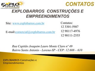 EXPLOBARROS Construções e
Empreendimentos
Rua Capitão Joaquim Lauro Monte Claro nº 49
Bairro Santo Antonio - Lorena-SP - CEP: 12.608 – 610
Site: www.explobarros.com.br
E-mail:comercial@explobarros.com.br
Contatos:
12 3301-5987
12 98117-4976
12 98111-2555
 