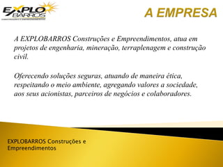 EXPLOBARROS Construções e
Empreendimentos
A EXPLOBARROS Construções e Empreendimentos, atua em
projetos de engenharia, mineração, terraplenagem e construção
civil.
Oferecendo soluções seguras, atuando de maneira ética,
respeitando o meio ambiente, agregando valores a sociedade,
aos seus acionistas, parceiros de negócios e colaboradores.
 