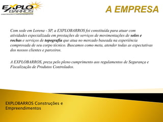 EXPLOBARROS Construções e
Empreendimentos
Com sede em Lorena - SP, a EXPLOBARROS foi constituída para atuar com
atividades especializada em prestações de serviços de movimentações de solos e
rochas e serviços de topografia que atua no mercado baseada na experiência
comprovada de seu corpo técnico. Buscamos como meta, atender todas as expectativas
dos nossos clientes e parceiros.
A EXPLOBARROS, preza pelo pleno cumprimento aos regulamentos de Segurança e
Fiscalização de Produtos Controlados.
 