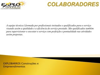 EXPLOBARROS Construções e
Empreendimentos
A equipe técnica é formada por profissionais treinados e qualificados para o serviço
visando assim a qualidade e a eficiência do serviço prestado. São qualificados também
para supervisionar e executar o serviço com perfeição e pontualidade nas atividades
assim propostas.
 