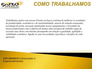 EXPLOBARROS Construções e
Empreendimentos
Trabalhamos juntos com nossos Clientes na busca contínua de melhorar os resultados
de produtividade, econômicos e de sustentabilidade, através de soluções avançadas,
tecnologia de ponta, inovação atualizando nossos equipamentos e investindo em
nossos profissionais com o objetivo de manter uma estrutura de trabalho capaz de
executar suas obras com máximo desempenho em relação a qualidade, agilidade e
viabilidade econômica ligadas às suas necessidades específicas e desafios de cada
operação.
 