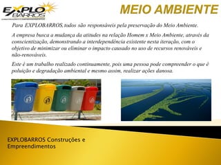 EXPLOBARROS Construções e
Empreendimentos
Para EXPLOBARROS,todos são responsáveis pela preservação do Meio Ambiente.
Este é um trabalho realizado continuamente, pois uma pessoa pode compreender o que é
poluição e degradação ambiental e mesmo assim, realizar ações danosa.
A empresa busca a mudança da atitudes na relação Homem x Meio Ambiente, através da
conscientização, demonstrando a interdependência existente nesta iteração, com o
objetivo de minimizar ou eliminar o impacto causado no uso de recursos renováveis e
não-renováveis.
 