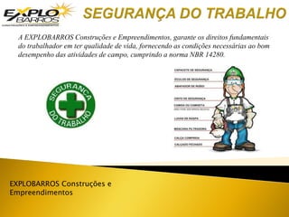 EXPLOBARROS Construções e
Empreendimentos
A EXPLOBARROS Construções e Empreendimentos, garante os direitos fundamentais
do trabalhador em ter qualidade de vida, fornecendo as condições necessárias ao bom
desempenho das atividades de campo, cumprindo a norma NBR 14280.
 