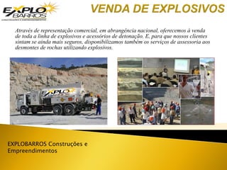 Através de representação comercial, em abrangência nacional, oferecemos à venda
de toda a linha de explosivos e acessórios de detonação. E, para que nossos clientes
sintam se ainda mais seguros, disponibilizamos também os serviços de assessoria aos
desmontes de rochas utilizando explosivos.
EXPLOBARROS Construções e
Empreendimentos
 