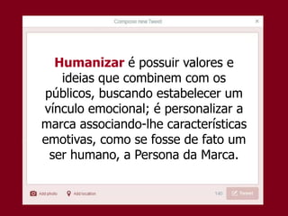 Humanizar é possuir valores e
ideias que combinem com os
públicos, buscando estabelecer um
vínculo emocional; é personalizar a
marca associando-lhe características
emotivas, como se fosse de fato um
ser humano, a Persona da Marca.
 