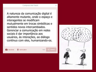 A natureza da comunicação digital é
altamente mutante, onde o espaço e
interagentes se modificam
mutualmente em trocas simbólicas e
sentidos novos intercambiados.
Gerenciar a comunicação em redes
sociais é dar importância aos
usuários, às interações, ao diálogo
contínuo com eles, humanizando-os.
 