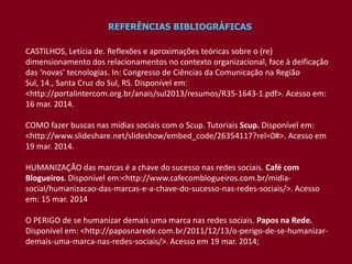 REFERÊNCIAS BIBLIOGRÁFICAS
CASTILHOS, Letícia de. Reflexões e aproximações teóricas sobre o (re)
dimensionamento dos relacionamentos no contexto organizacional, face à deificação
das ‘novas’ tecnologias. In: Congresso de Ciências da Comunicação na Região
Sul, 14., Santa Cruz do Sul, RS. Disponível em:
<http://portalintercom.org.br/anais/sul2013/resumos/R35-1643-1.pdf>. Acesso em:
16 mar. 2014.
COMO fazer buscas nas mídias sociais com o Scup. Tutoriais Scup. Disponível em:
<http://www.slideshare.net/slideshow/embed_code/26354117?rel=0#>. Acesso em
19 mar. 2014.
HUMANIZAÇÃO das marcas é a chave do sucesso nas redes sociais. Café com
Blogueiros. Disponível em:<http://www.cafecomblogueiros.com.br/midia-
social/humanizacao-das-marcas-e-a-chave-do-sucesso-nas-redes-sociais/>. Acesso
em: 15 mar. 2014
O PERIGO de se humanizar demais uma marca nas redes sociais. Papos na Rede.
Disponível em: <http://paposnarede.com.br/2011/12/13/o-perigo-de-se-humanizar-
demais-uma-marca-nas-redes-sociais/>. Acesso em 19 mar. 2014;
 