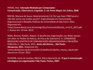 PRIMO, Alex. Interação Mediada por Computador:
Comunicação, Cibercultura, Cognição. 2. ed. Porto Alegre: Ed. Sulina, 2008.
ROCHA, Mariana de Souza. Relacionamento 2.0: Por que fazer CRM Social e
não SAC online nas mídias sociais?. Especialização em Comunicação
Organizacional e Relações Públicas da Universidade de São Paulo. 2012.
Disponível em:
<http://www.aberje.com.br/monografias/mariana%20rocha_crm2.0_2012.pdf
>. Acesso em: 19 mar. 2014.
ROSA, Rosane; RUSSEL, Raquel. O desafio das Organizações nas Redes Sociais:
Um olhar no Twitter da Natura, da Vivo e do Submarino. In: CONGRESSO
BRASILEIRO CIENTÍFICO DE COMUNICAÇÃO ORGANIZACIONAL E RELAÇÕES
PÚBLICAS, 5., São Paulo, 2011. Anais eletrônicos... São Paulo:
Abrapcorp, 2011. Disponível em:
<www.abrapcorp.org.br/anais2011/trabalhos/trabalho_rosana_raquel.pd>.
Acesso em: 07 jun. 2013.
OLIVEIRA, Ivone de Lourdes; PAULA, Maria Aparecida de. O que é comunicação
estratégica nas organizações? São Paulo: Paulus, 2007.
 