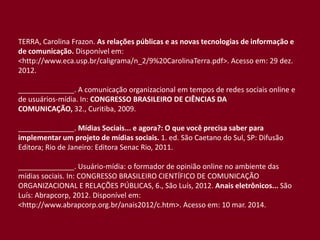 TERRA, Carolina Frazon. As relações públicas e as novas tecnologias de informação e
de comunicação. Disponível em:
<http://www.eca.usp.br/caligrama/n_2/9%20CarolinaTerra.pdf>. Acesso em: 29 dez.
2012.
______________. A comunicação organizacional em tempos de redes sociais online e
de usuários-mídia. In: CONGRESSO BRASILEIRO DE CIÊNCIAS DA
COMUNICAÇÃO, 32., Curitiba, 2009.
______________. Mídias Sociais... e agora?: O que você precisa saber para
implementar um projeto de mídias sociais. 1. ed. São Caetano do Sul, SP: Difusão
Editora; Rio de Janeiro: Editora Senac Rio, 2011.
______________. Usuário-mídia: o formador de opinião online no ambiente das
mídias sociais. In: CONGRESSO BRASILEIRO CIENTÍFICO DE COMUNICAÇÃO
ORGANIZACIONAL E RELAÇÕES PÚBLICAS, 6., São Luís, 2012. Anais eletrônicos... São
Luís: Abrapcorp, 2012. Disponível em:
<http://www.abrapcorp.org.br/anais2012/c.htm>. Acesso em: 10 mar. 2014.
 
