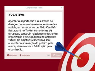 #OBJETIVO
Apontar a importância e resultados do
diálogo contínuo e humanizado nas redes
sociais, em especial no perfil do Camila’s
Restaurant no Twitter como forma de
fortalecer, construir relacionamentos entre
organização e seus públicos no ambiente
virtual. Os objetivos específicos são:
aumentar a admiração do público pela
marca, desenvolver a fidelização pela
organização.
 