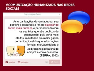 #COMUNICAÇÃO HUMANIZADA NAS REDES
SOCIAIS
As organizações devem adequar sua
postura e discursos a fim de dialogar de
forma mais humana e personalizada com
os usuários que são públicos da
organização, pois surte mais
efeitos, resultando em maior ganho
comunicacional do que informações
formais, mercadológicas e
unidirecionais para fins de
compra e convencimento.
(TERRA, 2012)
 