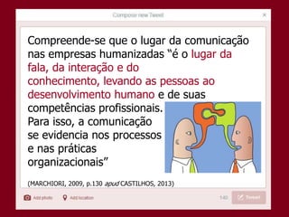 Compreende-se que o lugar da comunicação
nas empresas humanizadas “é o lugar da
fala, da interação e do
conhecimento, levando as pessoas ao
desenvolvimento humano e de suas
competências profissionais.
Para isso, a comunicação
se evidencia nos processos
e nas práticas
organizacionais”
(MARCHIORI, 2009, p.130 apud CASTILHOS, 2013)
 