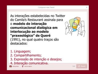 As interações estabelecidas no Twitter
do Camila’s Restaurant assinala para
o modelo de interação
comunicacional dialógica em
interlocução ao modelo
“praxeológico” de Queré
(1991), no qual quatro traços são
destacados:
1. Linguagem;
2. Compartilhamento;
3. Expressão de intenção e desejos;
4. Interação comunicativa.
 