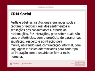 CRM Social
Perfis e páginas institucionais em redes sociais
captam o feedback real dos sentimentos e
sensações dos consumidores, atende as
reclamações, faz interações, para saber quais são
suas preferências, com o propósito de garantir sua
satisfação, respeito e admiração pela
marca, utilizando uma comunicação informal, com
linguagem e estilos diferenciados para cada tipo
de interação com o usuário de forma mais
humana.
 
