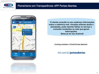 Pioneirismo em Transparência: APP Portas Abertas
O cliente consulta no seu endereço informações
sobre a cobertura real, visualiza antenas atuais e
planejadas, pode reportar falhas no serviço e
consultar incidentes na rede que geram
interrupções.
Baixe já em seu Android!
Conheça também o Portal Portas Abertas!
12
 