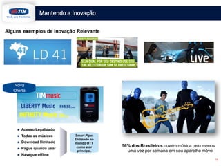 Mantendo a Inovação
16
Nova
Oferta
56% dos Brasileiros ouvem música pelo menos
uma vez por semana em seu aparelho móvel
Acesso Legalizado
Todas as músicas
Download Ilimitado
Pague quando usar
Navegue offline
Smart Pipe:
Entrando no
mundo OTT
como ator
principal.
Alguns exemplos de Inovação Relevante
 