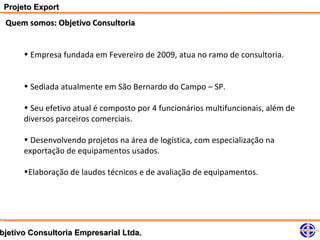 Projeto Export
 Quem somos: Objetivo Consultoria


      • Empresa fundada em Fevereiro de 2009, atua no ramo de consultoria.


      • Sediada atualmente em São Bernardo do Campo – SP.

      • Seu efetivo atual é composto por 4 funcionários multifuncionais, além de
      diversos parceiros comerciais.

      • Desenvolvendo projetos na área de logística, com especialização na
      exportação de equipamentos usados.

      •Elaboração de laudos técnicos e de avaliação de equipamentos.




bjetivo Consultoria Empresarial Ltda.
 