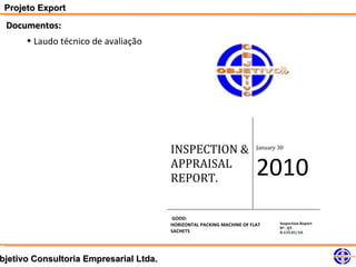 Projeto Export
 Documentos:
     • Laudo técnico de avaliação




                                        INSPECTION &                    January 30


                                        APPRAISAL
                                        REPORT.
                                                                        2010
                                        GOOD:
                                        HORIZONTAL PACKING MACHINE OF FLAT      Inspection Report
                                                                                Nº . QT.
                                        SACHETS                                 D.135.01/10.




bjetivo Consultoria Empresarial Ltda.
 