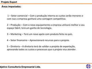 Projeto Export
 Áreas impactadas:


       1 – Setor comercial – Com a produção interna os custos serão menores e
      com isso a empresa ganhará uma vantagem competitiva.

      2 – Produção – Com o novo equipamento a empresa utilizará melhor o seu
      espaço fabril, terá um ganho de tecnologia.

      3 – Marketing – Terá um novo apelo com produto feito no país.

      4 – Setor financeiro – Aprovisionará recursos para o projeto.

      5 – Diretoria – A diretoria terá de validar o projeto de exportação,
      aprovando todos os custos e processos que o projeto visa atender.




bjetivo Consultoria Empresarial Ltda.
 