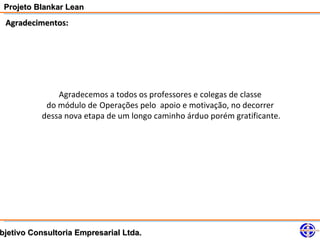 Projeto Blankar Lean
 Agradecimentos:




               Agradecemos a todos os professores e colegas de classe
            do módulo de Operações pelo apoio e motivação, no decorrer
           dessa nova etapa de um longo caminho árduo porém gratificante.




bjetivo Consultoria Empresarial Ltda.
 