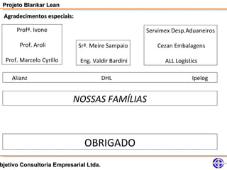 Projeto Blankar Lean
 Agradecimentos especiais:

      Profª. Ivone                                 Servimex Desp.Aduaneiros

       Prof. Aroli           Srª. Meire Sampaio       Cezan Embalagens

  Prof. Marcelo Cyrillo      Eng. Valdir Bardini         ALL Logistics

    Alianz                              DHL                        Ipelog


                          NOSSAS FAMÍLIAS



                               OBRIGADO
bjetivo Consultoria Empresarial Ltda.
 
