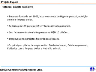 Projeto Export
 Histórico: Colgate Palmolive


      • Empresa fundada em 1806, atua nos ramos de Higiene pessoal, nutrição
      animal e limpeza do lar.

      • Sediada em 179 países e 32 territórios de todo o mundo.

      • Seu faturamento atual ultrapassam os U$D 10 bilhões.

      • Desenvolvendo projetos filantrópicos eficazes.

      •Os principais pilares de negócio são: Cuidados bucais, Cuidados pessoais,
      Cuidados com a limpeza do lar e Nutrição animal.




bjetivo Consultoria Empresarial Ltda.
 