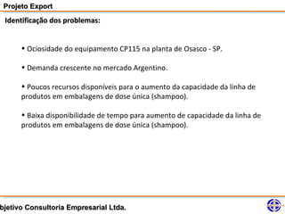 Projeto Export
 Identificação dos problemas:


      • Ociosidade do equipamento CP115 na planta de Osasco - SP.

      • Demanda crescente no mercado Argentino.

      • Poucos recursos disponíveis para o aumento da capacidade da linha de
      produtos em embalagens de dose única (shampoo).

      • Baixa disponibilidade de tempo para aumento de capacidade da linha de
      produtos em embalagens de dose única (shampoo).




bjetivo Consultoria Empresarial Ltda.
 