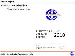 Projeto Export
 Ações propostas pelo projeto:
      • Elaboração do laudo técnico.




                                        INSPECTION &                    January 30


                                        APPRAISAL
                                        REPORT.
                                                                        2010
                                        GOOD:
                                        HORIZONTAL PACKING MACHINE OF FLAT      Inspection Report
                                                                                Nº . QT.
                                        SACHETS                                 D.135.01/10.




bjetivo Consultoria Empresarial Ltda.
 