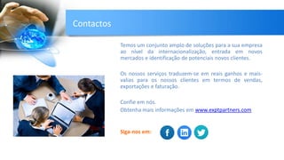 Temos um conjunto amplo de soluções para a sua empresa
ao nível da internacionalização, entrada em novos
mercados e identificação de potenciais novos clientes.
Os nossos serviços traduzem-se em reais ganhos e mais-
valias para os nossos clientes em termos de vendas,
exportações e faturação.
Confie em nós.
Obtenha mais informações em www.exptpartners.com
Siga-nos em:
Contactos
 