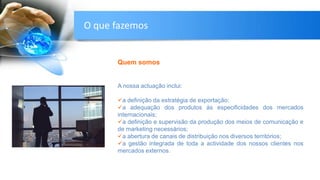 Quem somos
A nossa actuação inclui:
a definição da estratégia de exportação;
a adequação dos produtos às especificidades dos mercados
internacionais;
a definição e supervisão da produção dos meios de comunicação e
de marketing necessários;
a abertura de canais de distribuição nos diversos territórios;
a gestão integrada de toda a actividade dos nossos clientes nos
mercados externos.
O que fazemos
 