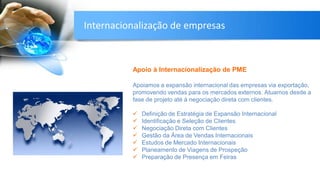 Apoio à Internacionalização de PME
Apoiamos a expansão internacional das empresas via exportação,
promovendo vendas para os mercados externos. Atuamos desde a
fase de projeto até à negociação direta com clientes.
 Definição de Estratégia de Expansão Internacional
 Identificação e Seleção de Clientes
 Negociação Direta com Clientes
 Gestão da Área de Vendas Internacionais
 Estudos de Mercado Internacionais
 Planeamento de Viagens de Prospeção
 Preparação de Presença em Feiras
Internacionalização de empresas
 