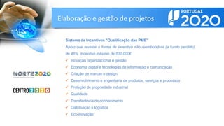 Sistema de Incentivos "Qualificação das PME"
Apoio que reveste a forma de incentivo não reembolsável (a fundo perdido)
de 45%. Incentivo máximo de 500.000€.
 Inovação organizacional e gestão
 Economia digital e tecnologias de informação e comunicação
 Criação de marcas e design
 Desenvolvimento e engenharia de produtos, serviços e processos
 Proteção de propriedade industrial
 Qualidade
 Transferência de conhecimento
 Distribuição e logística
 Eco-inovação
Elaboração e gestão de projetos
 