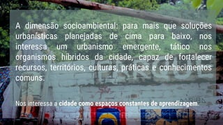 A dimensão socioambiental: para mais que soluções
urbanísticas planejadas de cima para baixo, nos
interessa um urbanismo emergente, tático nos
organismos híbridos da cidade, capaz de fortalecer
recursos, territórios, culturas, práticas e conhecimentos
comuns.
Nos interessa a cidade como espaços constantes de aprendizagem.
 