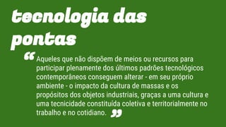 tecnologia das
pontas
Aqueles que não dispõem de meios ou recursos para
participar plenamente dos últimos padrões tecnológicos
contemporâneos conseguem alterar - em seu próprio
ambiente - o impacto da cultura de massas e os
propósitos dos objetos industriais, graças a uma cultura e
uma tecnicidade constituída coletiva e territorialmente no
trabalho e no cotidiano.
“
”
 