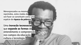 Menosprezados ou mesmo
reprimidos, estes modos de
ser/fazer se constituem como uma
espécie de riqueza da pobreza.
Uma inovacão tecnosocial
que expande as formas de
entendimento e compreensão
nos campos da educação,
cultura e tecnologia.
 