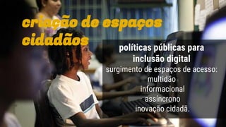 políticas públicas para
inclusão digital
surgimento de espaços de acesso:
multidão
informacional
assíncrono
inovação cidadã.
criação de espaços
cidadãos
 