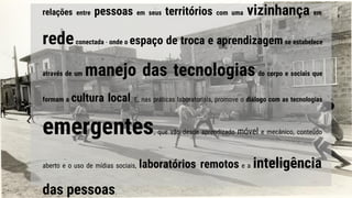 relações entre pessoas em seus territórios com uma vizinhança em
redeconectada - onde o espaço de troca e aprendizagem se estabelece
através de um manejo das tecnologiasdo corpo e sociais que
formam a cultura local. E, nas práticas laboratoriais, promove o diálogo com as tecnologias
emergentes, que vão desde aprendizado móvel e mecânico, conteúdo
aberto e o uso de mídias sociais, laboratórios remotos e a inteligência
das pessoas.
 