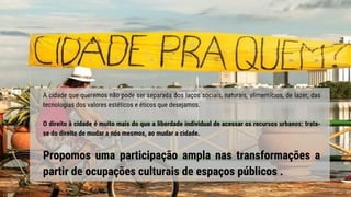 A cidade que queremos não pode ser separada dos laços sociais, naturais, alimentícios, de lazer, das
tecnologias dos valores estéticos e éticos que desejamos.
O direito à cidade é muito mais do que a liberdade individual de acessar os recursos urbanos: trata-
se do direito de mudar a nós mesmos, ao mudar a cidade.
Propomos uma participação ampla nas transformações a
partir de ocupações culturais de espaços públicos .
 