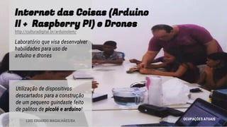 Internet das Coisas (Arduino
II + Raspberry PI) e Drones
http://culturadigital.br/arduinolem/
Laboratório que visa desenvolver
habilidades para uso de
arduíno e drones
OCUPAÇÕES ATUAIS
Utilização de dispositivos
descartados para a construção
de um pequeno guindaste feito
de palitos de picolé e arduino!
LUIS EDUARDO MAGALHÃES/BA
 