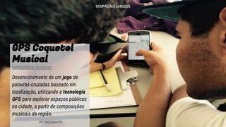 GPS Coquetel
Musical
culturadigital.br/games
Desenvolvimento de um jogo de
palavras-cruzadas baseado em
localização, utilizando a tecnologia
GPS para explorar espaços públicos
na cidade, a partir de composições
musicais da região.
PETROLINA/PE
OCUPAÇÕES LABCEUS
 