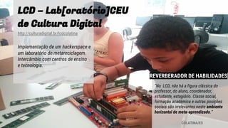 LCD – Lab[oratório]CEU
de Cultura Digital
http://culturadigital.br/lcdcolatina
Implementação de um hackerspace e
um laboratório de metareciclagem.
Intercâmbio com centros de ensino
e tecnologia.
COLATINA/ES
“No LCD, não há a figura clássica do
professor, do aluno, coordenador,
estudante, estagiário. Classe social,
formação acadêmica e outras posições
sociais são irrelevantes neste ambiente
horizontal de meta-aprendizado.”
REVERBERADOR DE HABILIDADES
 