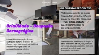 MAPEAMENTO PARTICIPATIVO
CriaCidade – Ocupação
Cartográfica
http://criacidade.redelivre.org.br
Laboratório para criação de uma
cartografia cultural da cidade de
Campo Largo, destacando o trabalho de
mapeamento digital como um
processo humano e criativo.
“Estimular a criação de mapas
‘inventados’, permite a reflexão
acerca de conceitos essenciais
– vida, cidade, trabalho – e
suas transformações na
contemporaneidade.”
CAMPO LARGO/PR
Visa desenvolver uma coleção de plugins e
temas licenciados em GPL, que permitam
oferecer os recursos necessários com uma
tecnologia acessível, barata e de
desempenho consistente.
OCUPAÇÕES LABCEUS
 