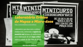 Laboratório Crítico
de Mapas e Micro-docs
http://culturadigital.br/microdocs/
Laboratório que atua com a cultura
midialivrista, entrevista e registro da
memória oral através do audiovisual
para elaboração de um mapa crítico
sobre a cidade de São Félix do Xingu.
SÃO FÉLIX DO XINGU/PA
OCUPAÇÕES LABCEUS
 