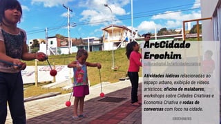 ArtCidade
Erechim
culturadigital.br/artcidadecriativa
Atividades lúdicas relacionadas ao
espaço urbano, exibição de vídeos
artísticos, oficina de malabares,
workshops sobre Cidades Criativas e
Economia Criativa e rodas de
conversas com foco na cidade.
ERECHIM/RS
 