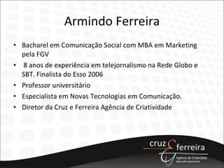 Armindo Ferreira Bacharel em Comunicação Social com MBA em Marketing pela FGV 8 anos de experiência em telejornalismo na Rede Globo e SBT. Finalista do Esso 2006 Professor universitário Especialista em Novas Tecnologias em Comunicação. Diretor da Cruz e Ferreira Agência de Criatividade 