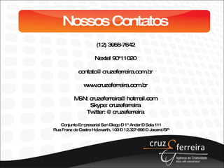Nossos Contatos (12) 3958-7642 Nextel 90*11020 [email_address] www.cruzeferreira.com.br MSN: cruzeferreira@hotmail.com Skype: cruzeferreira Twitter: @cruzeferreira Conjunto Empresarial San Diego – 1º Andar – Sala 111 Rua Franz de Castro Holzwarth, 103 – 12.327-696 – Jacareí/SP 
